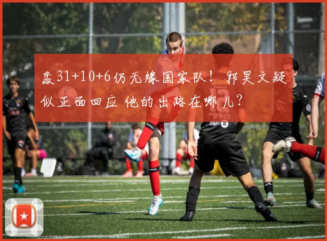 轰31+10+6仍无缘国家队！郭昊文疑似正面回应 他的出路在哪儿？